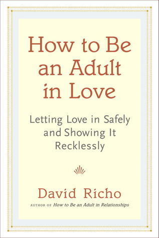 How to Be an Adult in Love: Letting Love in Safely and Showing It Recklessly 